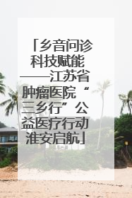 乡音问诊 科技赋能——江苏省肿瘤医院“三乡行”公益医疗行动淮安启航