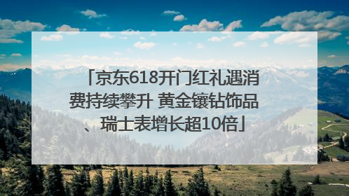 京东618开门红礼遇消费持续攀升 黄金镶钻饰品、瑞士表增长超10倍