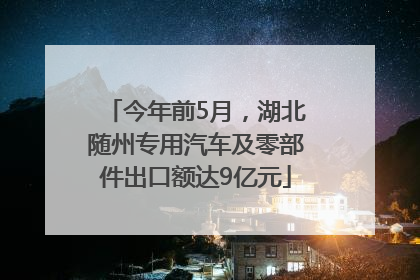 今年前5月，湖北随州专用汽车及零部件出口额达9亿元