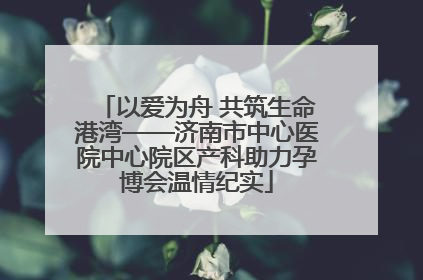 以爱为舟 共筑生命港湾——济南市中心医院中心院区产科助力孕博会温情纪实