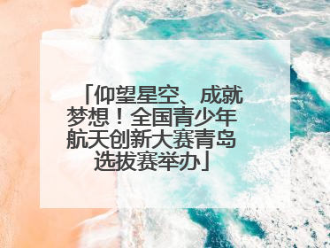 仰望星空、成就梦想！全国青少年航天创新大赛青岛选拔赛举办