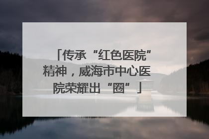 传承“红色医院”精神，威海市中心医院荣耀出“圈”