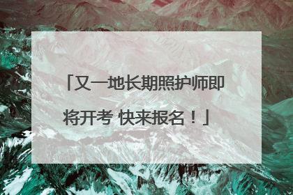 又一地长期照护师即将开考 快来报名！