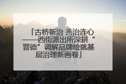 古桥新治 善治连心——西街派出所深耕“晋德”调解品牌绘就基层治理新画卷