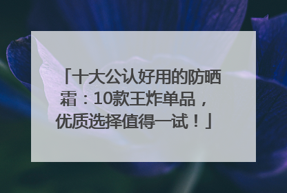 十大公认好用的防晒霜：10款王炸单品，优质选择值得一试！