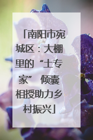 南阳市宛城区：大棚里的“土专家” 倾囊相授助力乡村振兴