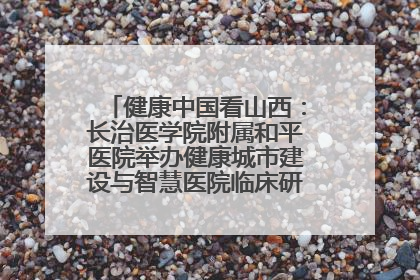 健康中国看山西：长治医学院附属和平医院举办健康城市建设与智慧医院临床研究能力提升交流会