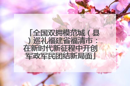 全国双拥模范城（县）巡礼福建省福清市：在新时代新征程中开创军政军民团结新局面