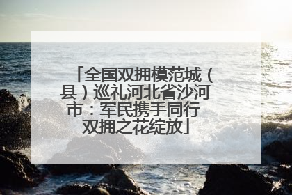 全国双拥模范城（县）巡礼河北省沙河市：军民携手同行 双拥之花绽放