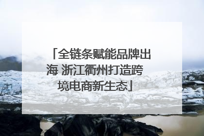 全链条赋能品牌出海 浙江衢州打造跨境电商新生态