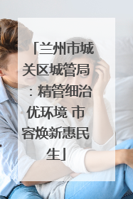 兰州市城关区城管局：精管细治优环境 市容焕新惠民生