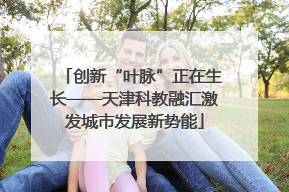 创新“叶脉”正在生长——天津科教融汇激发城市发展新势能