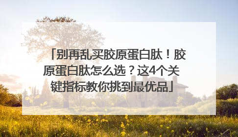 别再乱买胶原蛋白肽！胶原蛋白肽怎么选？这4个关键指标教你挑到最优品
