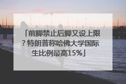 前脚禁止后脚又设上限？特朗普称哈佛大学国际生比例最高15%