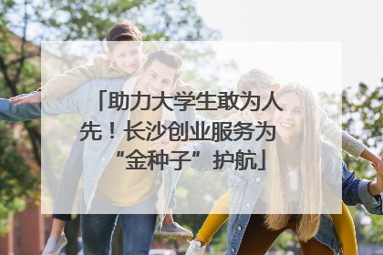 助力大学生敢为人先！长沙创业服务为“金种子”护航