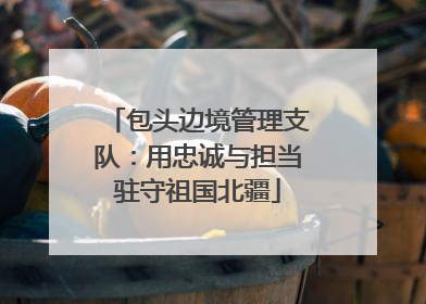 包头边境管理支队：用忠诚与担当驻守祖国北疆