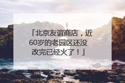 北京友谊商店，近60岁的老园区还没改完已经火了！