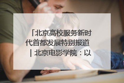 北京高校服务新时代首都发展特别报道｜北京电影学院：以光影为笔 绘就首都高质量发展新画卷