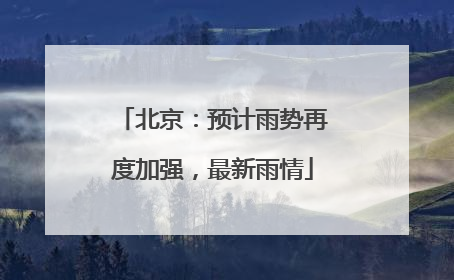 北京：预计雨势再度加强，最新雨情