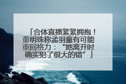 合体直播紧紧拥抱！董明珠称孟羽童有可能重回格力：“她离开时确实犯了很大的错”