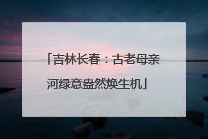 吉林长春：古老母亲河绿意盎然焕生机