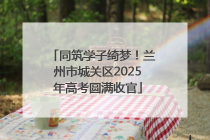 同筑学子绮梦！兰州市城关区2025年高考圆满收官