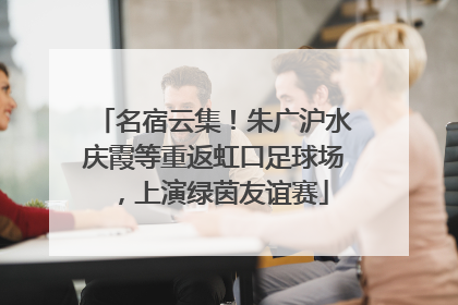 名宿云集！朱广沪水庆霞等重返虹口足球场，上演绿茵友谊赛