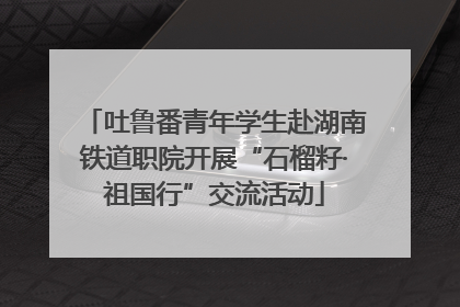 吐鲁番青年学生赴湖南铁道职院开展“石榴籽·祖国行”交流活动