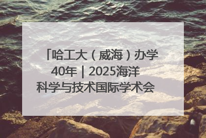 哈工大（威海）办学40年｜2025海洋科学与技术国际学术会议在威海召开