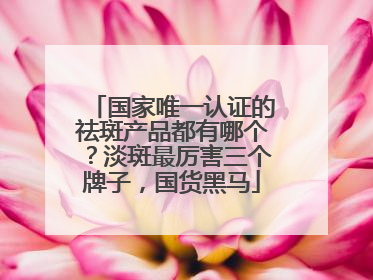 国家唯一认证的祛斑产品都有哪个？淡斑最厉害三个牌子，国货黑马