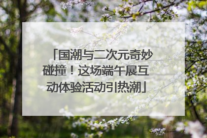 国潮与二次元奇妙碰撞！这场端午展互动体验活动引热潮