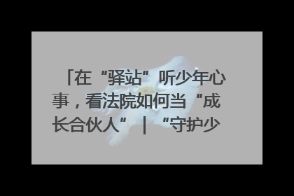 在“驿站”听少年心事，看法院如何当“成长合伙人”｜“守护少年的微笑” 探访记