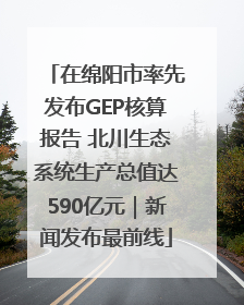 在绵阳市率先发布GEP核算报告 北川生态系统生产总值达590亿元｜新闻发布最前线