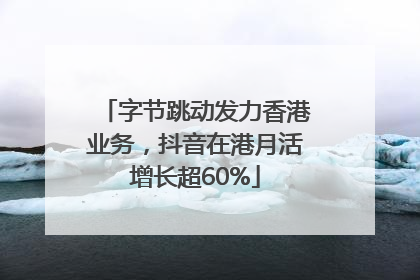字节跳动发力香港业务，抖音在港月活增长超60%