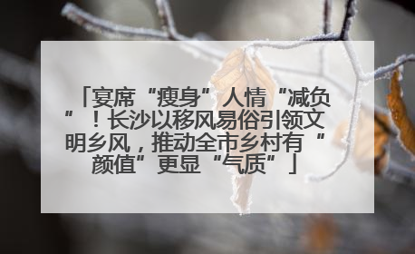 宴席“瘦身”人情“减负”！长沙以移风易俗引领文明乡风，推动全市乡村有“颜值”更显“气质”