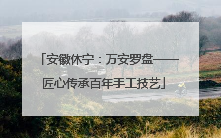 安徽休宁：万安罗盘——匠心传承百年手工技艺