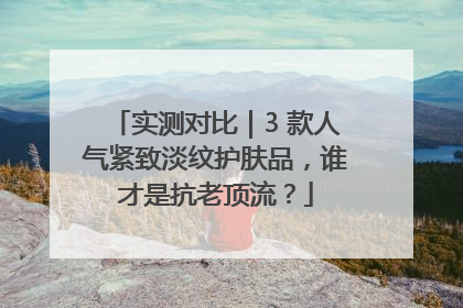 实测对比｜3 款人气紧致淡纹护肤品，谁才是抗老顶流？