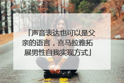 声音表达也可以是父亲的语言，喜马拉雅拓展男性自我实现方式