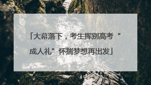 大幕落下，考生挥别高考“成人礼”怀揣梦想再出发
