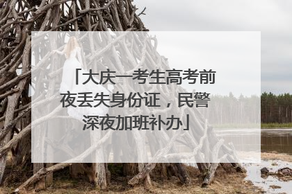 大庆一考生高考前夜丢失身份证，民警深夜加班补办