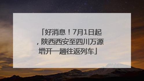 好消息！7月1日起，陕西西安至四川万源增开一趟往返列车