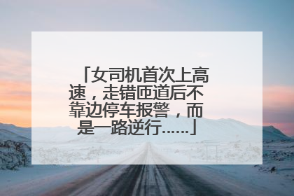 女司机首次上高速，走错匝道后不靠边停车报警，而是一路逆行……