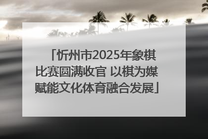 忻州市2025年象棋比赛圆满收官 以棋为媒赋能文化体育融合发展