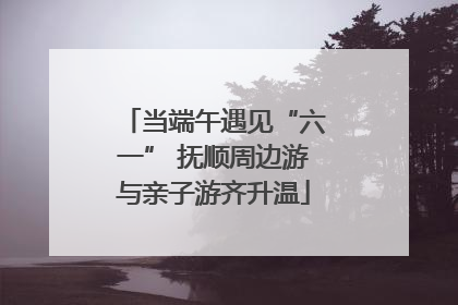当端午遇见“六一” 抚顺周边游与亲子游齐升温