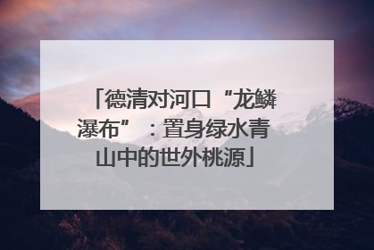 德清对河口“龙鳞瀑布”：置身绿水青山中的世外桃源