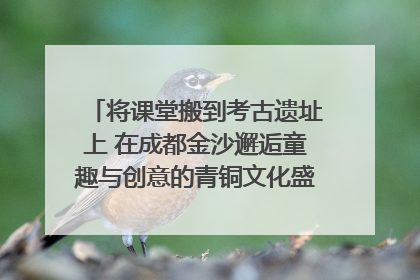 将课堂搬到考古遗址上 在成都金沙邂逅童趣与创意的青铜文化盛宴｜文化中国行