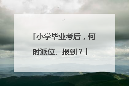 小学毕业考后，何时派位、报到？