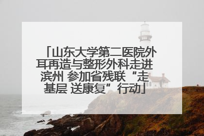 山东大学第二医院外耳再造与整形外科走进滨州 参加省残联“走基层 送康复”行动