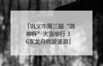 巩义市第三届“洛神杯”大赛举行 36支龙舟劈波逐浪