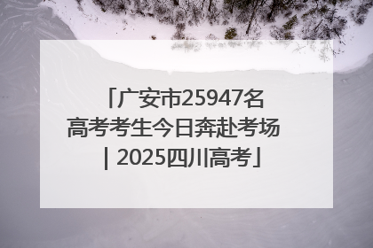 广安市25947名高考考生今日奔赴考场｜2025四川高考